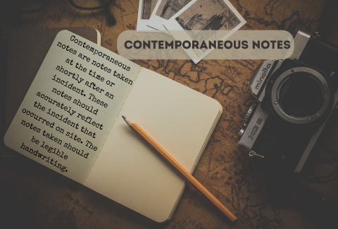 Contemporaneous notes are notes taken at the time or shortly after an incident. These notes should accurately reflect the incident that occurred on site. The notes taken should be legible handwriting.